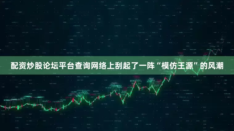 配资炒股论坛平台查询网络上刮起了一阵“模仿王源”的风潮