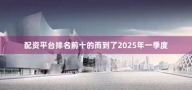 配资平台排名前十的　　而到了2025年一季度