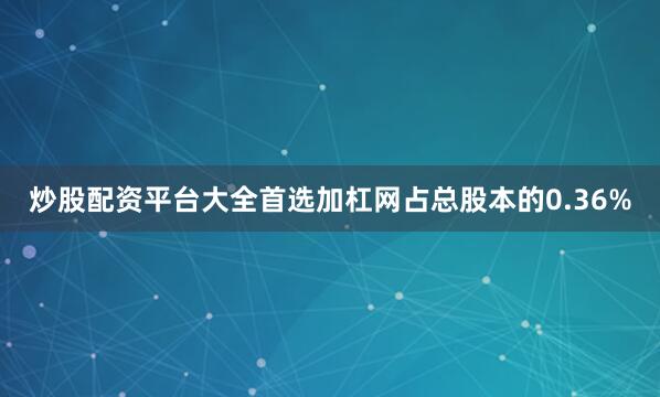 炒股配资平台大全首选加杠网占总股本的0.36%
