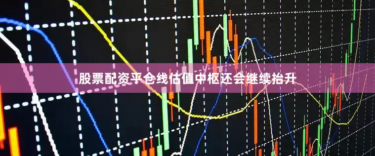 股票配资平仓线估值中枢还会继续抬升