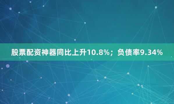 股票配资神器同比上升10.8%；负债率9.34%