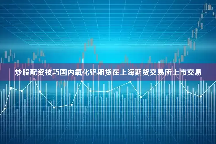 炒股配资技巧国内氧化铝期货在上海期货交易所上市交易