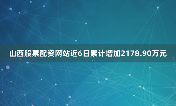 山西股票配资网站近6日累计增加2178.90万元