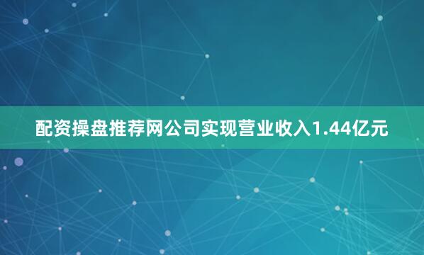 配资操盘推荐网公司实现营业收入1.44亿元