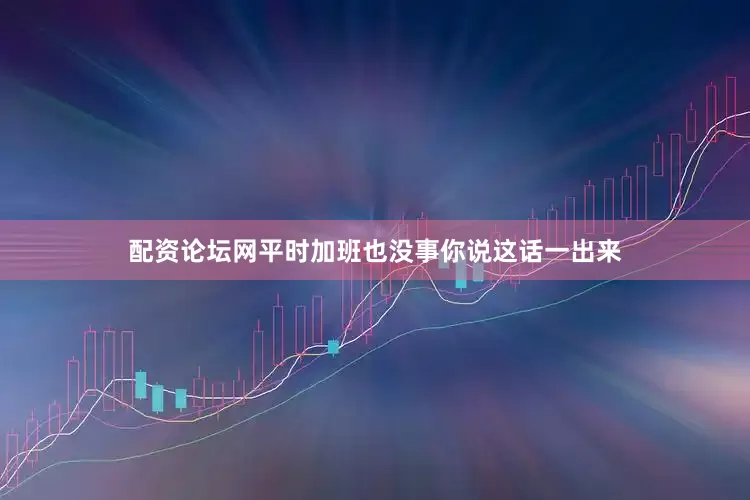 配资论坛网平时加班也没事你说这话一出来