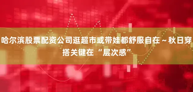 哈尔滨股票配资公司逛超市或带娃都舒服自在～秋日穿搭关键在 “层次感”