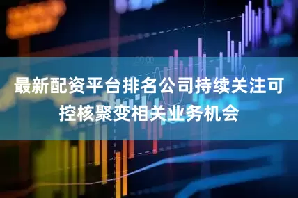 最新配资平台排名公司持续关注可控核聚变相关业务机会