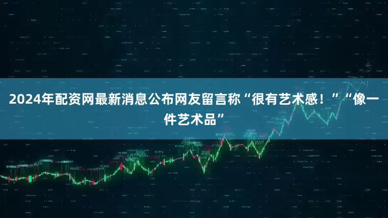 2024年配资网最新消息公布　　网友留言称“很有艺术感！”“像一件艺术品”