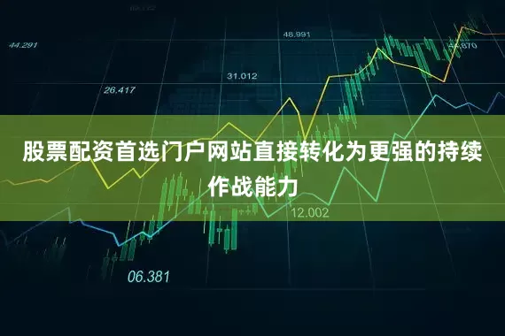 股票配资首选门户网站直接转化为更强的持续作战能力